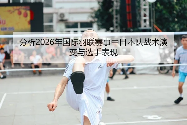 分析2026年国际羽联赛事中日本队战术演变与选手表现