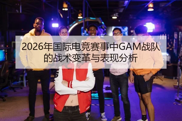 2026年国际电竞赛事中GAM战队的战术变革与表现分析