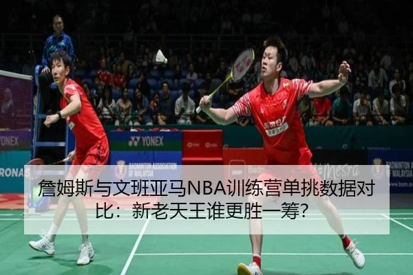 詹姆斯与文班亚马NBA训练营单挑数据对比：新老天王谁更胜一筹？