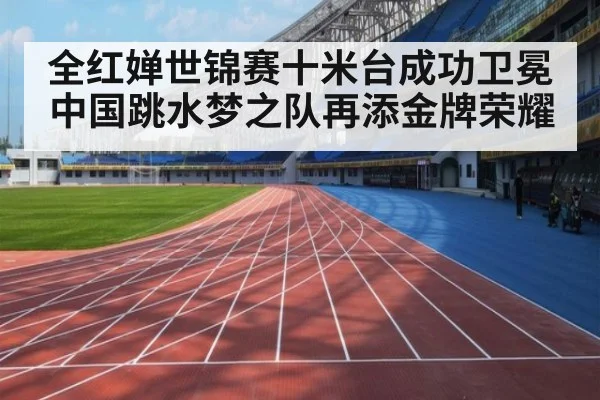 全红婵世锦赛十米台成功卫冕 中国跳水梦之队再添金牌荣耀