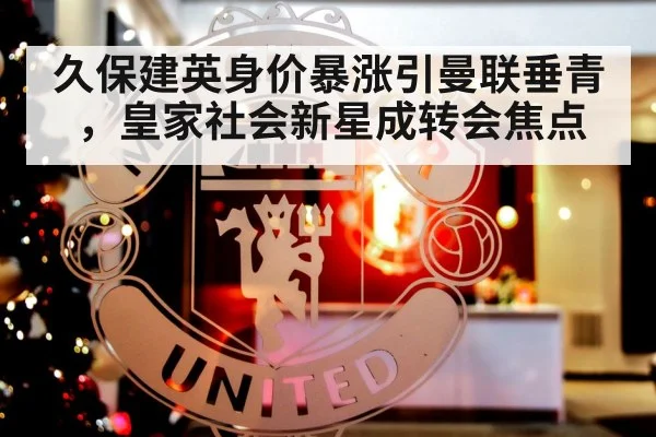 久保建英身价暴涨引曼联垂青，皇家社会新星成转会焦点